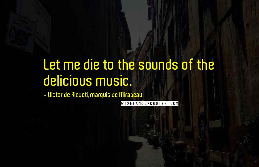 Victor De Riqueti, Marquis De Mirabeau Quotes: Let me die to the sounds of the delicious music.