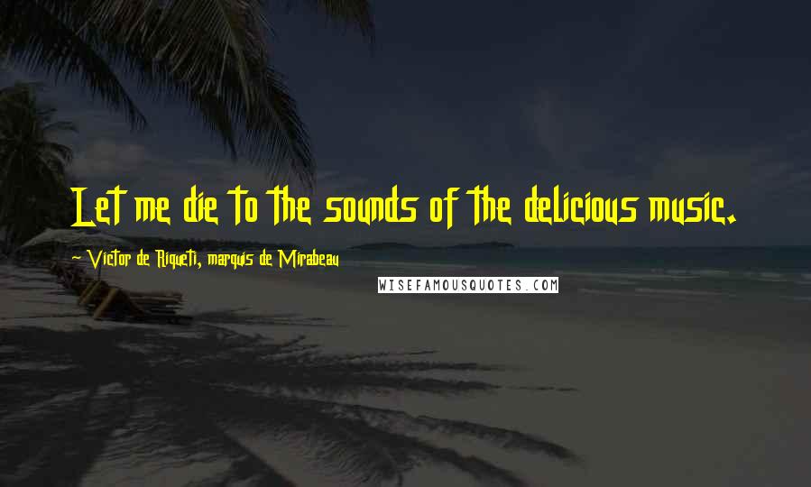 Victor De Riqueti, Marquis De Mirabeau Quotes: Let me die to the sounds of the delicious music.