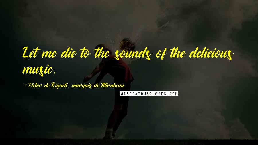 Victor De Riqueti, Marquis De Mirabeau Quotes: Let me die to the sounds of the delicious music.