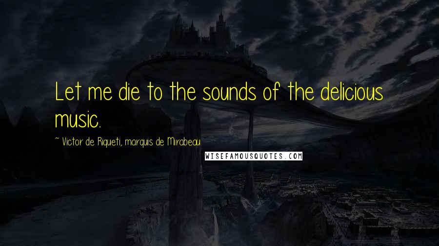 Victor De Riqueti, Marquis De Mirabeau Quotes: Let me die to the sounds of the delicious music.