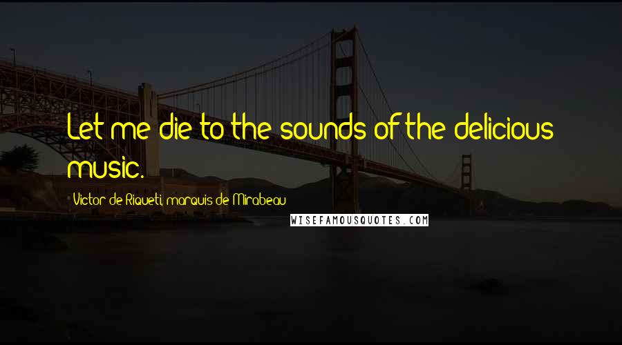 Victor De Riqueti, Marquis De Mirabeau Quotes: Let me die to the sounds of the delicious music.