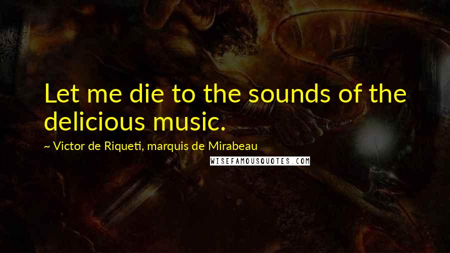 Victor De Riqueti, Marquis De Mirabeau Quotes: Let me die to the sounds of the delicious music.