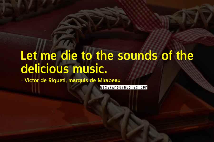 Victor De Riqueti, Marquis De Mirabeau Quotes: Let me die to the sounds of the delicious music.