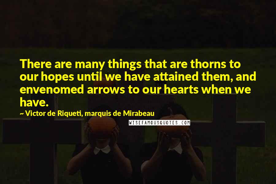 Victor De Riqueti, Marquis De Mirabeau Quotes: There are many things that are thorns to our hopes until we have attained them, and envenomed arrows to our hearts when we have.