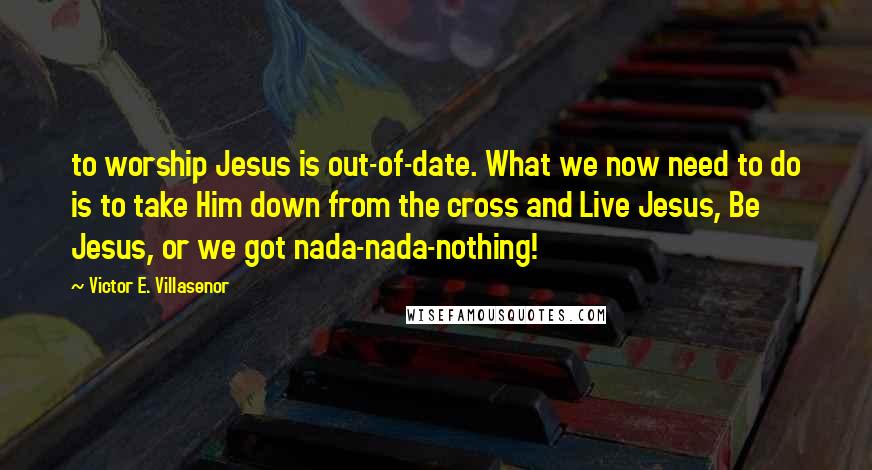 Victor E. Villasenor Quotes: to worship Jesus is out-of-date. What we now need to do is to take Him down from the cross and Live Jesus, Be Jesus, or we got nada-nada-nothing!