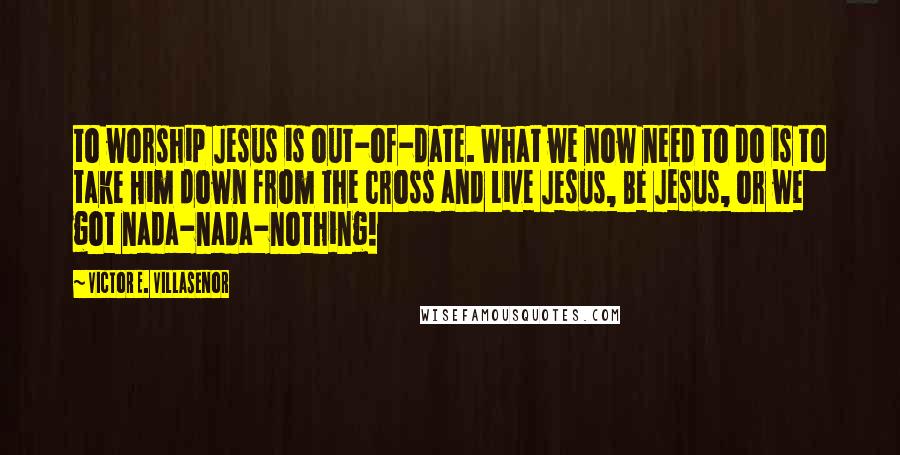 Victor E. Villasenor Quotes: to worship Jesus is out-of-date. What we now need to do is to take Him down from the cross and Live Jesus, Be Jesus, or we got nada-nada-nothing!