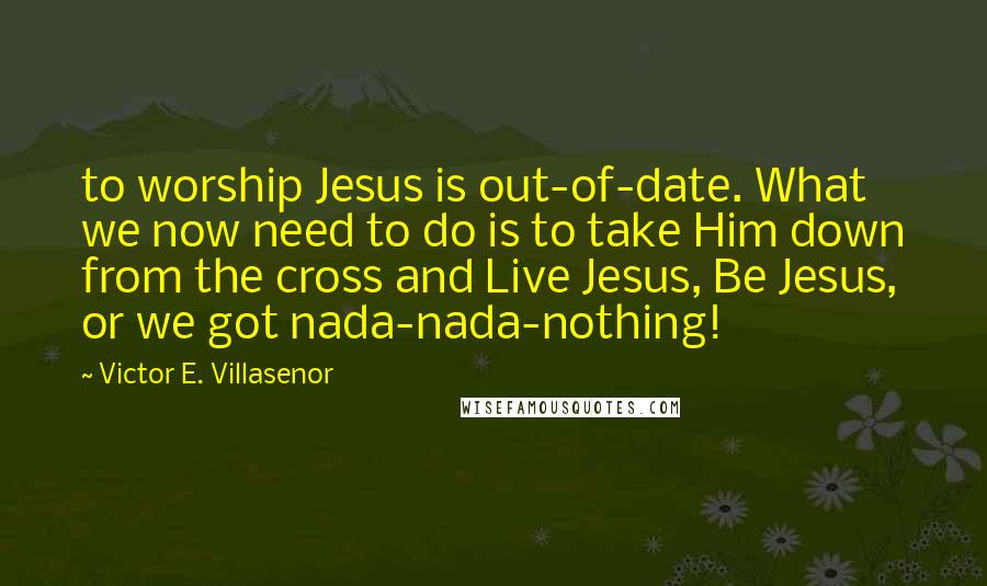 Victor E. Villasenor Quotes: to worship Jesus is out-of-date. What we now need to do is to take Him down from the cross and Live Jesus, Be Jesus, or we got nada-nada-nothing!