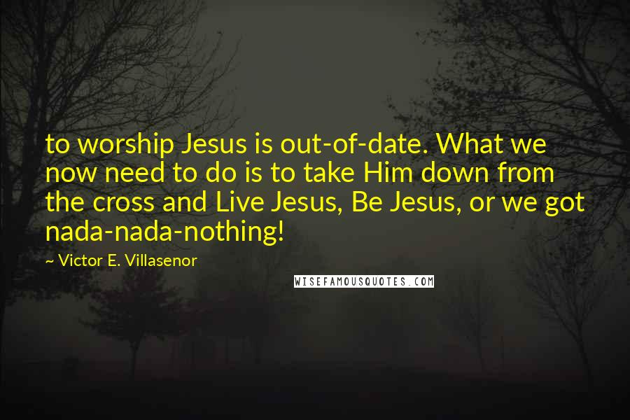 Victor E. Villasenor Quotes: to worship Jesus is out-of-date. What we now need to do is to take Him down from the cross and Live Jesus, Be Jesus, or we got nada-nada-nothing!