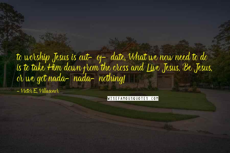 Victor E. Villasenor Quotes: to worship Jesus is out-of-date. What we now need to do is to take Him down from the cross and Live Jesus, Be Jesus, or we got nada-nada-nothing!