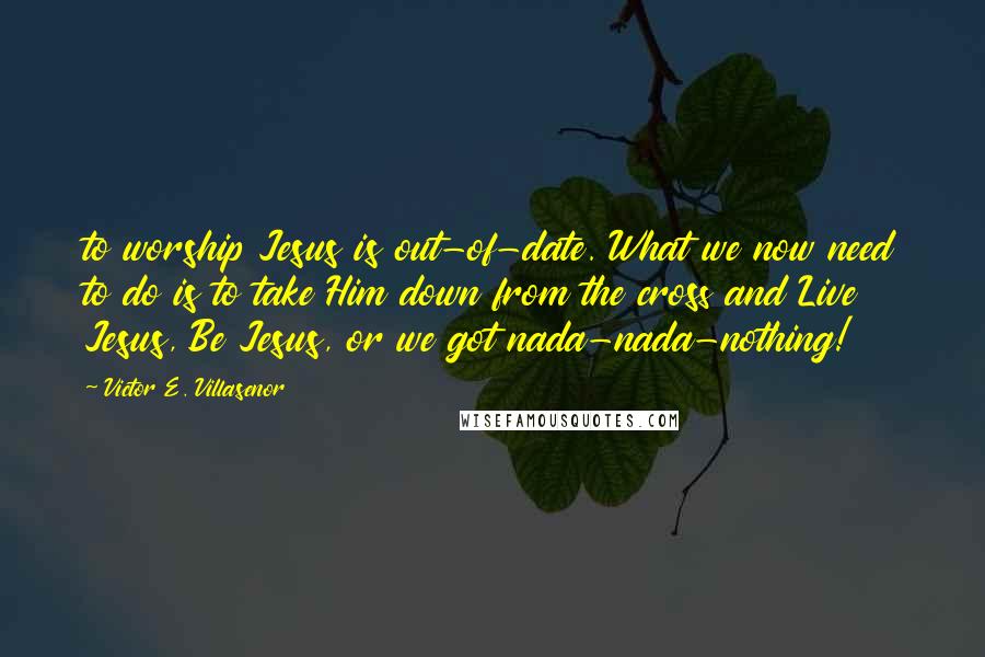 Victor E. Villasenor Quotes: to worship Jesus is out-of-date. What we now need to do is to take Him down from the cross and Live Jesus, Be Jesus, or we got nada-nada-nothing!