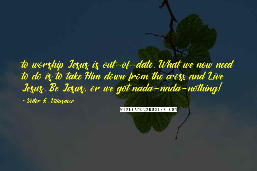 Victor E. Villasenor Quotes: to worship Jesus is out-of-date. What we now need to do is to take Him down from the cross and Live Jesus, Be Jesus, or we got nada-nada-nothing!