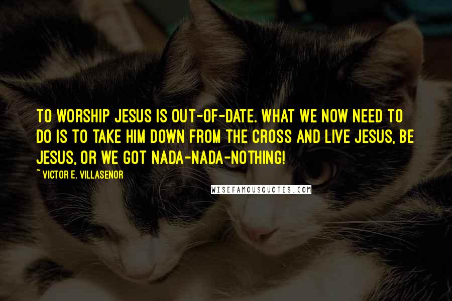Victor E. Villasenor Quotes: to worship Jesus is out-of-date. What we now need to do is to take Him down from the cross and Live Jesus, Be Jesus, or we got nada-nada-nothing!