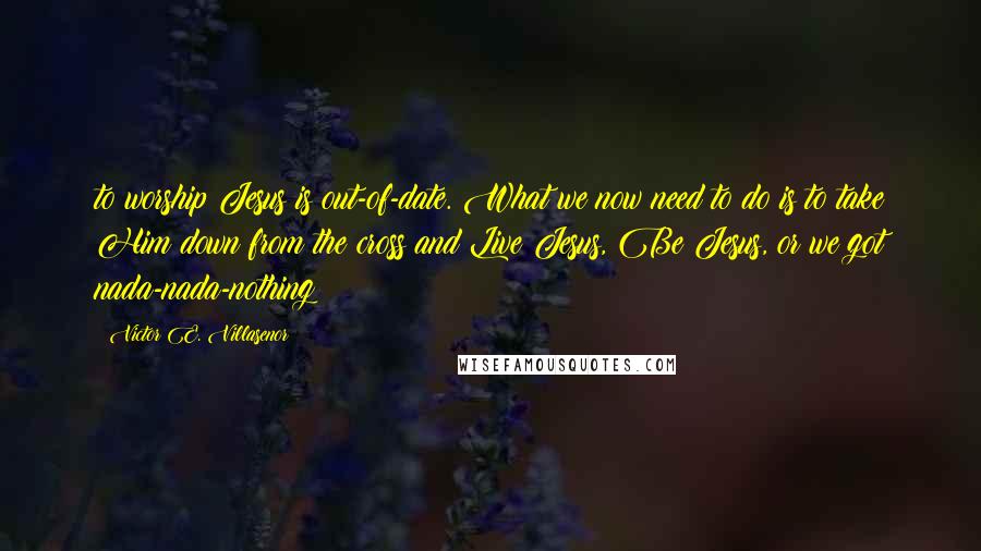 Victor E. Villasenor Quotes: to worship Jesus is out-of-date. What we now need to do is to take Him down from the cross and Live Jesus, Be Jesus, or we got nada-nada-nothing!