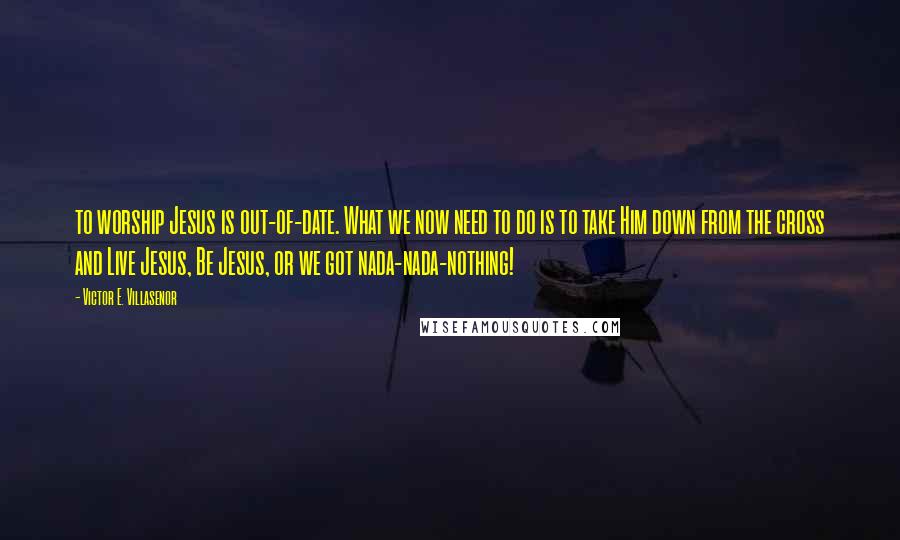 Victor E. Villasenor Quotes: to worship Jesus is out-of-date. What we now need to do is to take Him down from the cross and Live Jesus, Be Jesus, or we got nada-nada-nothing!