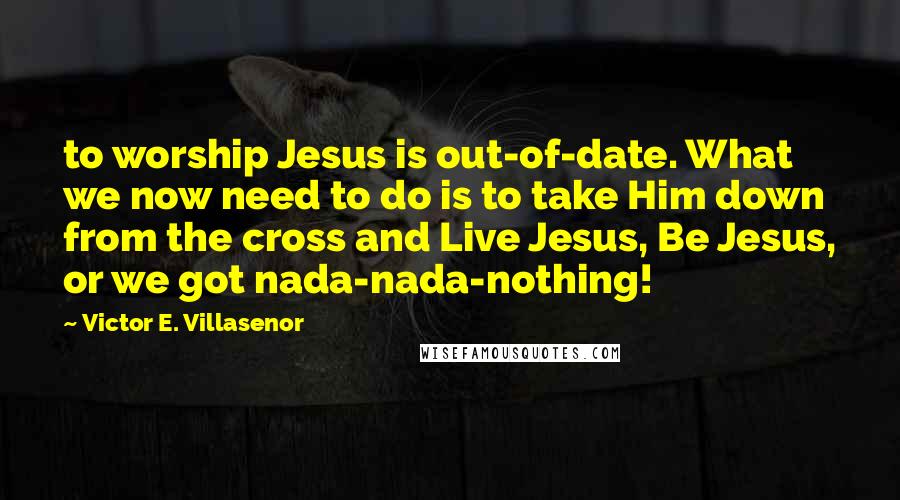 Victor E. Villasenor Quotes: to worship Jesus is out-of-date. What we now need to do is to take Him down from the cross and Live Jesus, Be Jesus, or we got nada-nada-nothing!