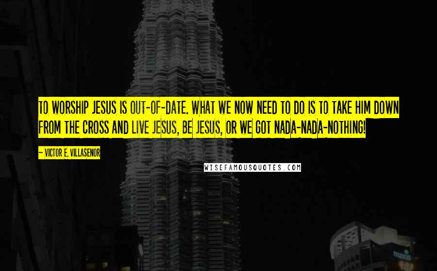 Victor E. Villasenor Quotes: to worship Jesus is out-of-date. What we now need to do is to take Him down from the cross and Live Jesus, Be Jesus, or we got nada-nada-nothing!