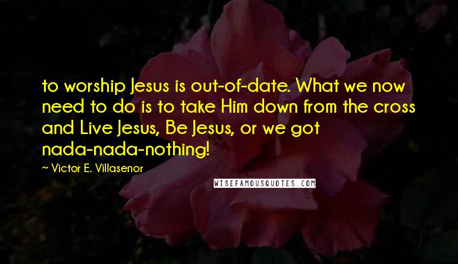 Victor E. Villasenor Quotes: to worship Jesus is out-of-date. What we now need to do is to take Him down from the cross and Live Jesus, Be Jesus, or we got nada-nada-nothing!