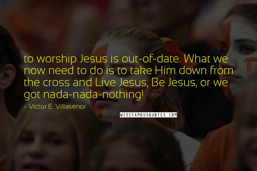 Victor E. Villasenor Quotes: to worship Jesus is out-of-date. What we now need to do is to take Him down from the cross and Live Jesus, Be Jesus, or we got nada-nada-nothing!