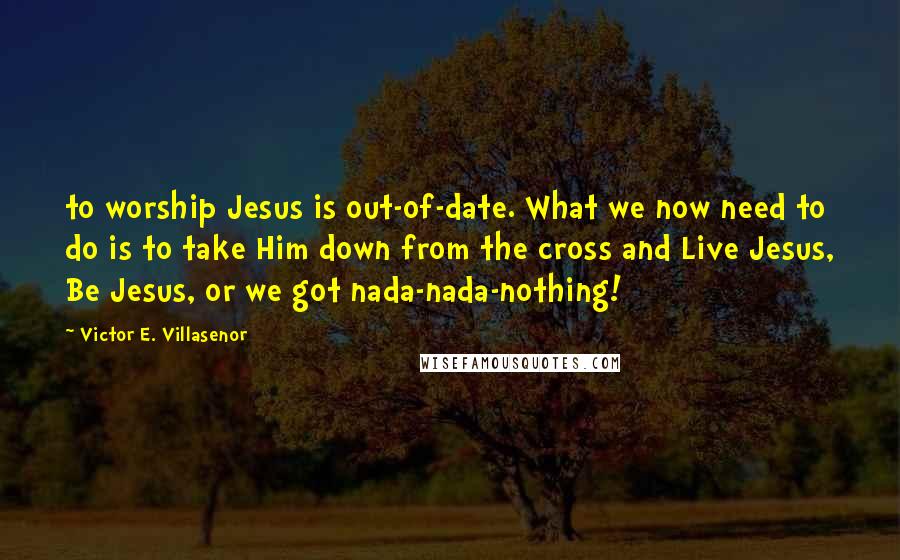 Victor E. Villasenor Quotes: to worship Jesus is out-of-date. What we now need to do is to take Him down from the cross and Live Jesus, Be Jesus, or we got nada-nada-nothing!