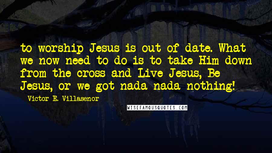 Victor E. Villasenor Quotes: to worship Jesus is out-of-date. What we now need to do is to take Him down from the cross and Live Jesus, Be Jesus, or we got nada-nada-nothing!