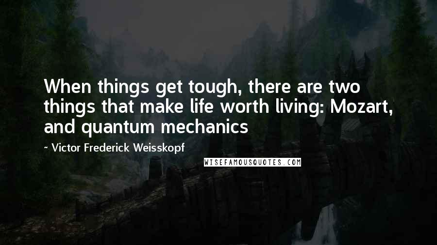 Victor Frederick Weisskopf Quotes: When things get tough, there are two things that make life worth living: Mozart, and quantum mechanics