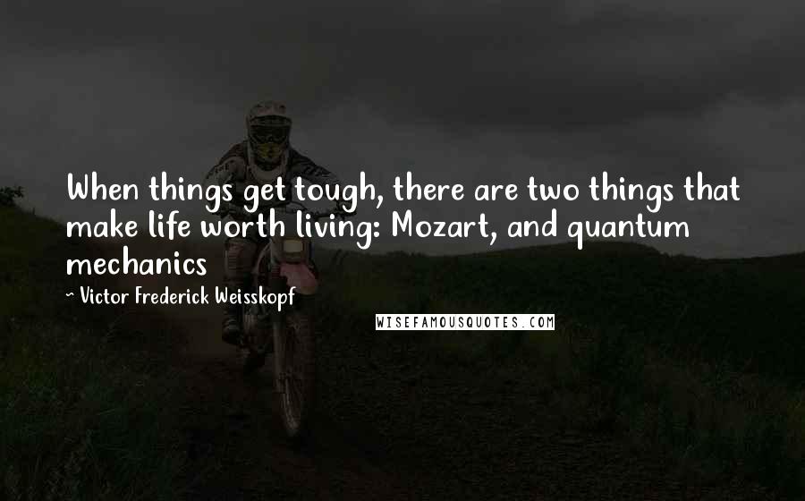 Victor Frederick Weisskopf Quotes: When things get tough, there are two things that make life worth living: Mozart, and quantum mechanics