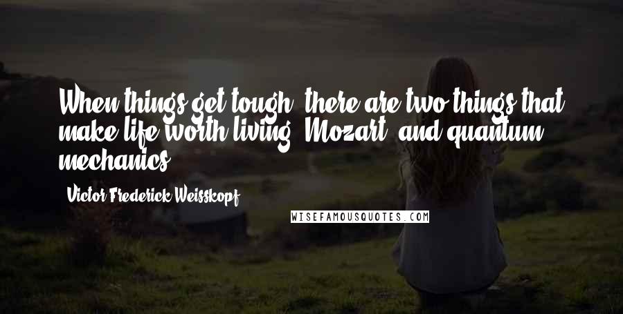 Victor Frederick Weisskopf Quotes: When things get tough, there are two things that make life worth living: Mozart, and quantum mechanics