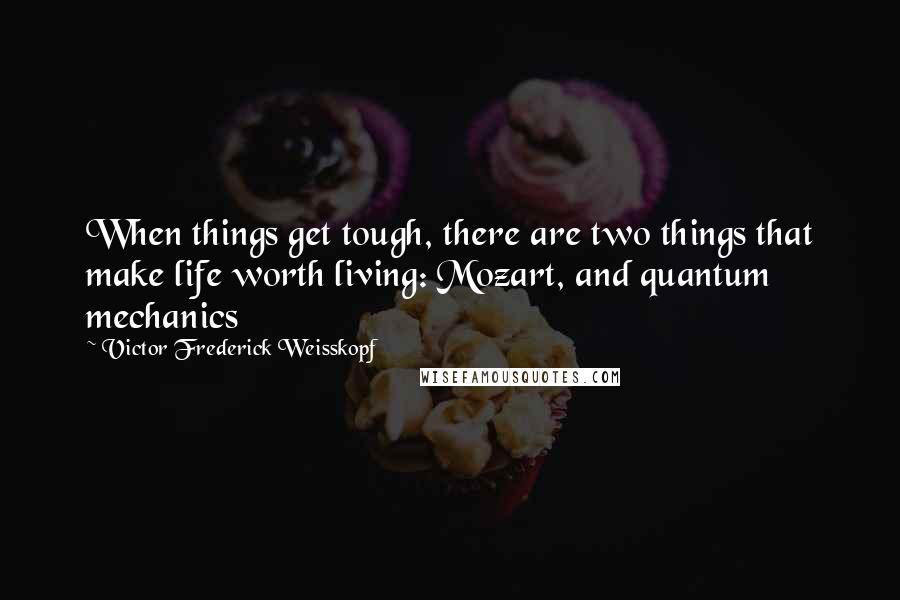 Victor Frederick Weisskopf Quotes: When things get tough, there are two things that make life worth living: Mozart, and quantum mechanics