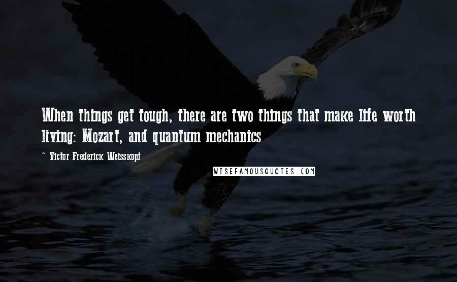 Victor Frederick Weisskopf Quotes: When things get tough, there are two things that make life worth living: Mozart, and quantum mechanics