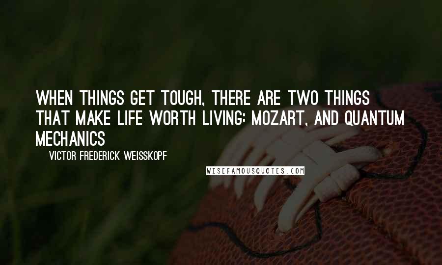 Victor Frederick Weisskopf Quotes: When things get tough, there are two things that make life worth living: Mozart, and quantum mechanics