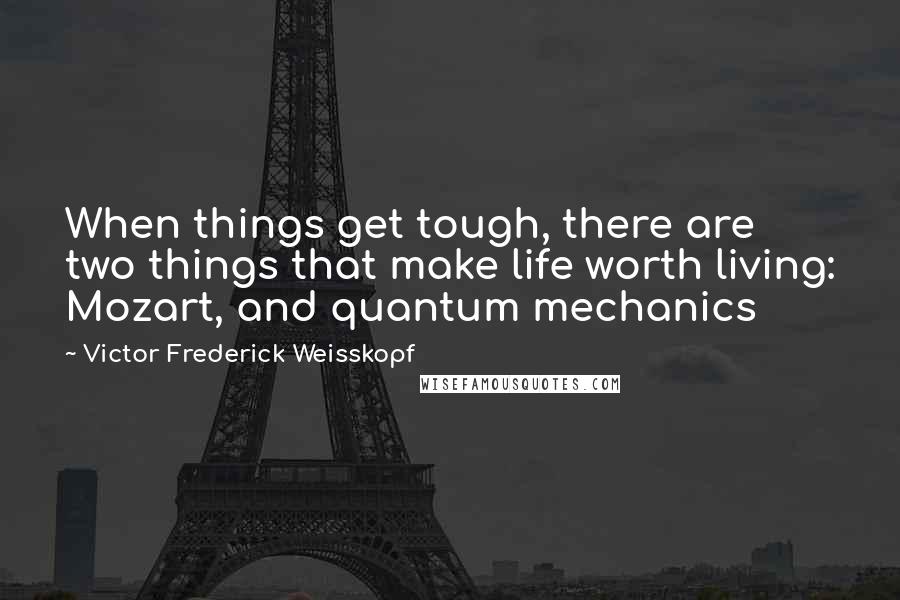 Victor Frederick Weisskopf Quotes: When things get tough, there are two things that make life worth living: Mozart, and quantum mechanics