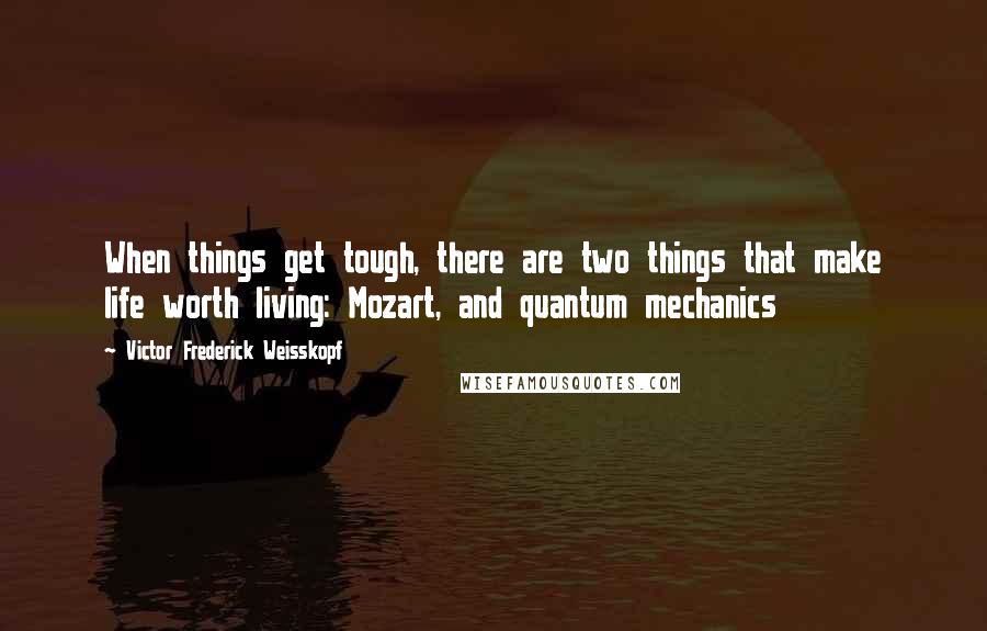 Victor Frederick Weisskopf Quotes: When things get tough, there are two things that make life worth living: Mozart, and quantum mechanics