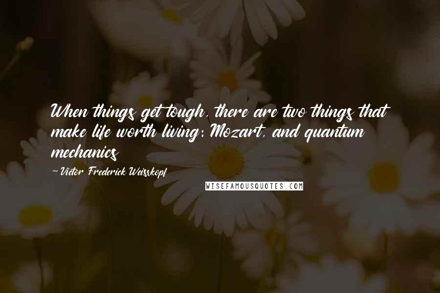 Victor Frederick Weisskopf Quotes: When things get tough, there are two things that make life worth living: Mozart, and quantum mechanics