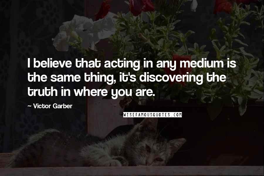 Victor Garber Quotes: I believe that acting in any medium is the same thing, it's discovering the truth in where you are.