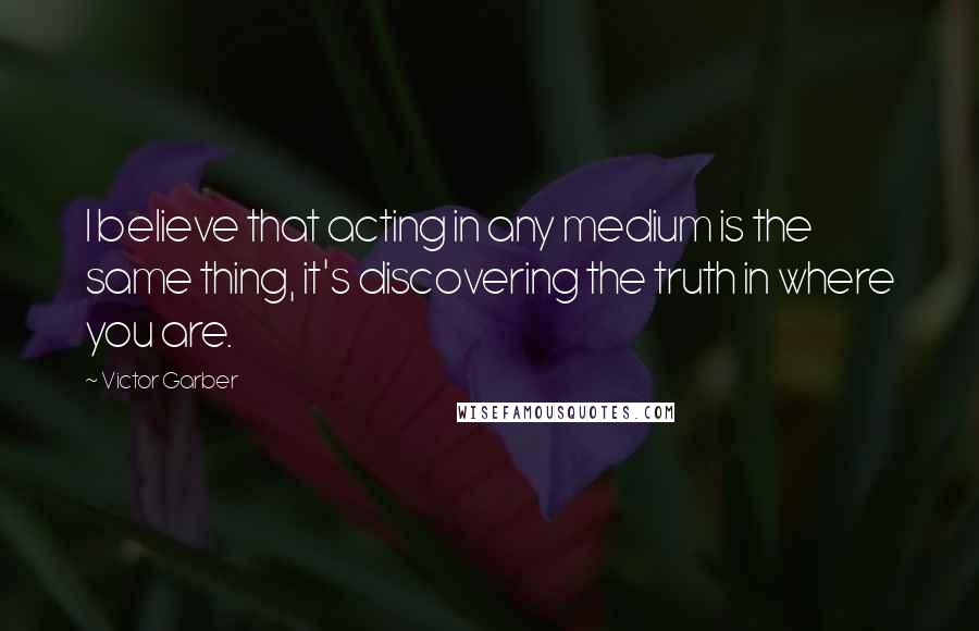 Victor Garber Quotes: I believe that acting in any medium is the same thing, it's discovering the truth in where you are.