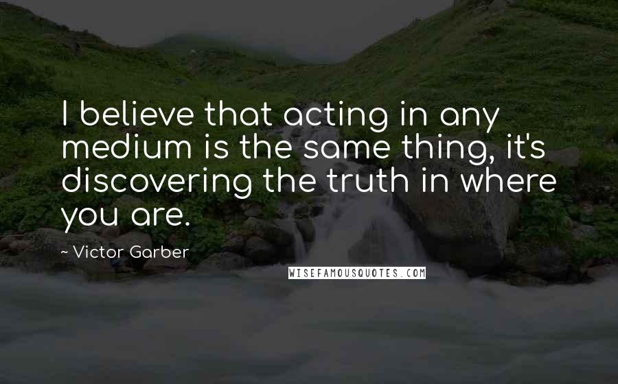 Victor Garber Quotes: I believe that acting in any medium is the same thing, it's discovering the truth in where you are.