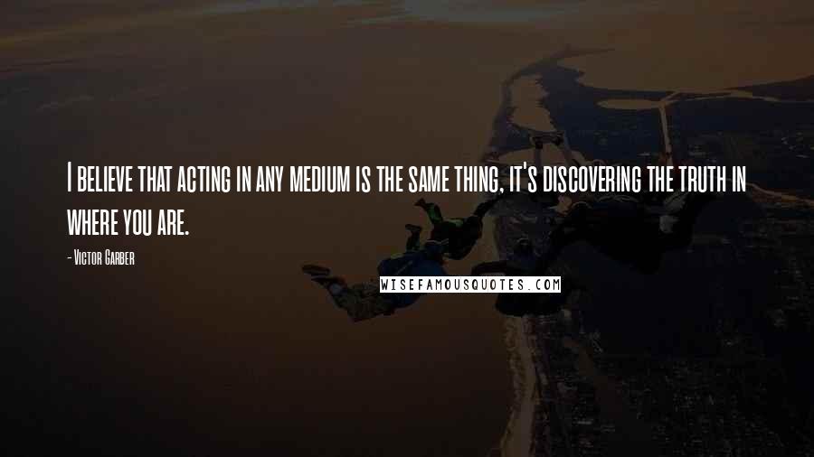 Victor Garber Quotes: I believe that acting in any medium is the same thing, it's discovering the truth in where you are.