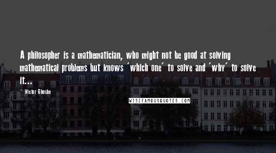 Victor Ghoshe Quotes: A philosopher is a mathematician, who might not be good at solving mathematical problems but knows 'which one' to solve and 'why' to solve it...