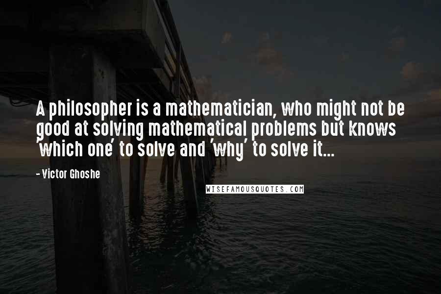 Victor Ghoshe Quotes: A philosopher is a mathematician, who might not be good at solving mathematical problems but knows 'which one' to solve and 'why' to solve it...