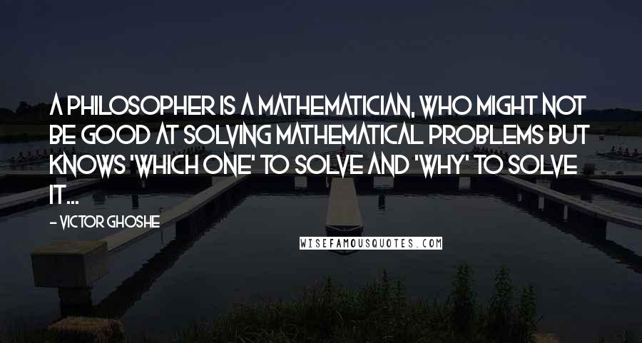 Victor Ghoshe Quotes: A philosopher is a mathematician, who might not be good at solving mathematical problems but knows 'which one' to solve and 'why' to solve it...