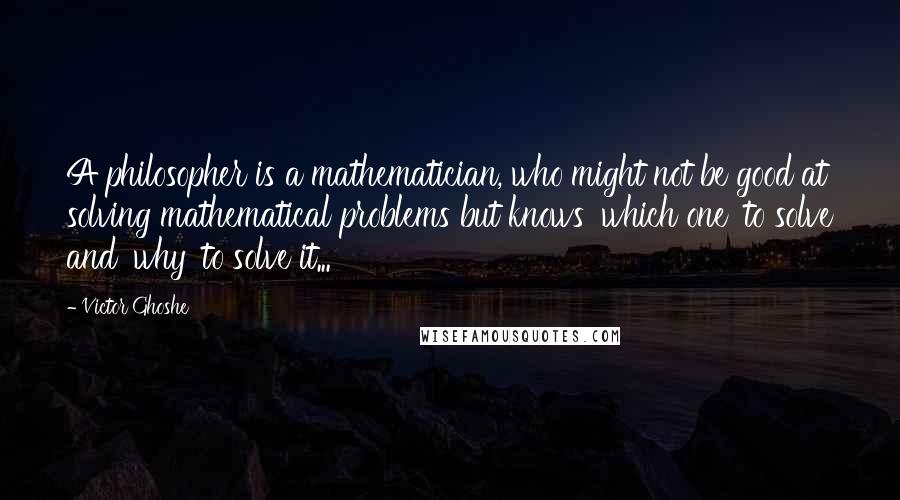 Victor Ghoshe Quotes: A philosopher is a mathematician, who might not be good at solving mathematical problems but knows 'which one' to solve and 'why' to solve it...