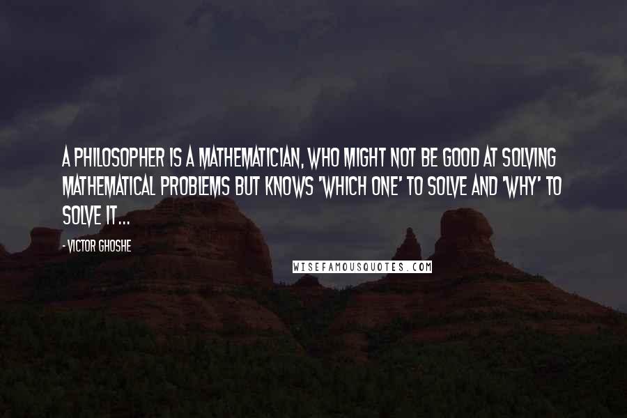 Victor Ghoshe Quotes: A philosopher is a mathematician, who might not be good at solving mathematical problems but knows 'which one' to solve and 'why' to solve it...