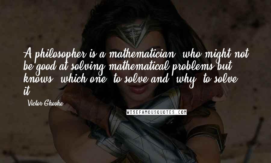 Victor Ghoshe Quotes: A philosopher is a mathematician, who might not be good at solving mathematical problems but knows 'which one' to solve and 'why' to solve it...