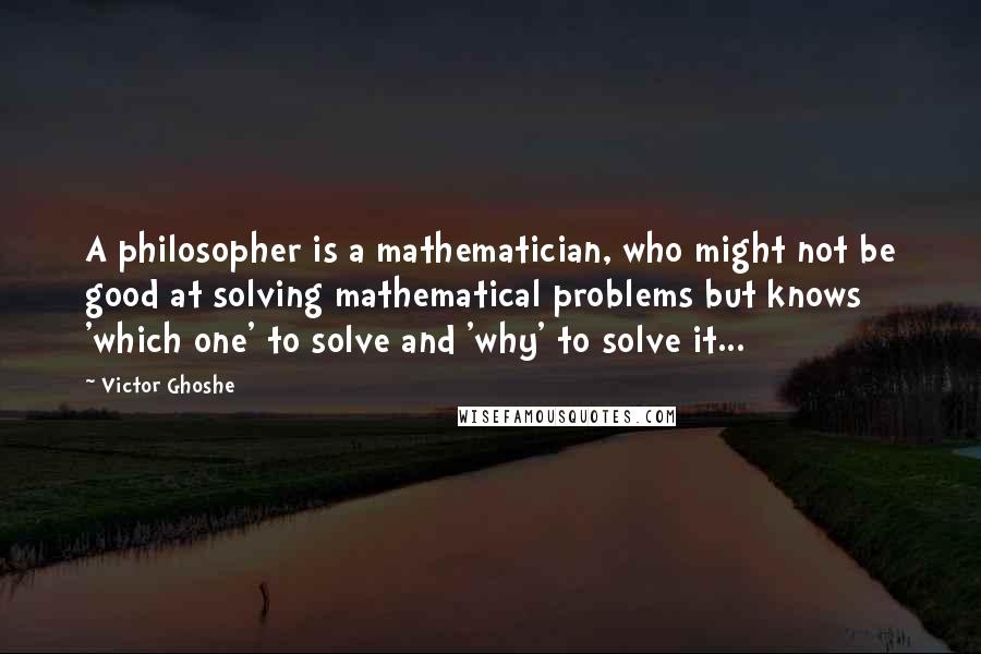 Victor Ghoshe Quotes: A philosopher is a mathematician, who might not be good at solving mathematical problems but knows 'which one' to solve and 'why' to solve it...