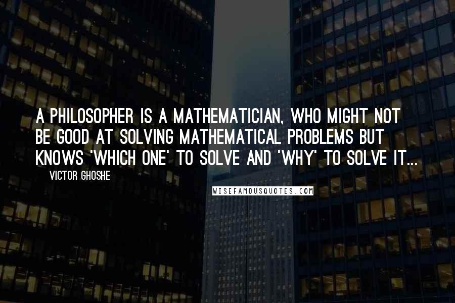 Victor Ghoshe Quotes: A philosopher is a mathematician, who might not be good at solving mathematical problems but knows 'which one' to solve and 'why' to solve it...