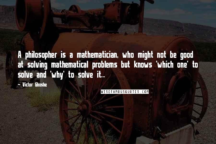 Victor Ghoshe Quotes: A philosopher is a mathematician, who might not be good at solving mathematical problems but knows 'which one' to solve and 'why' to solve it...
