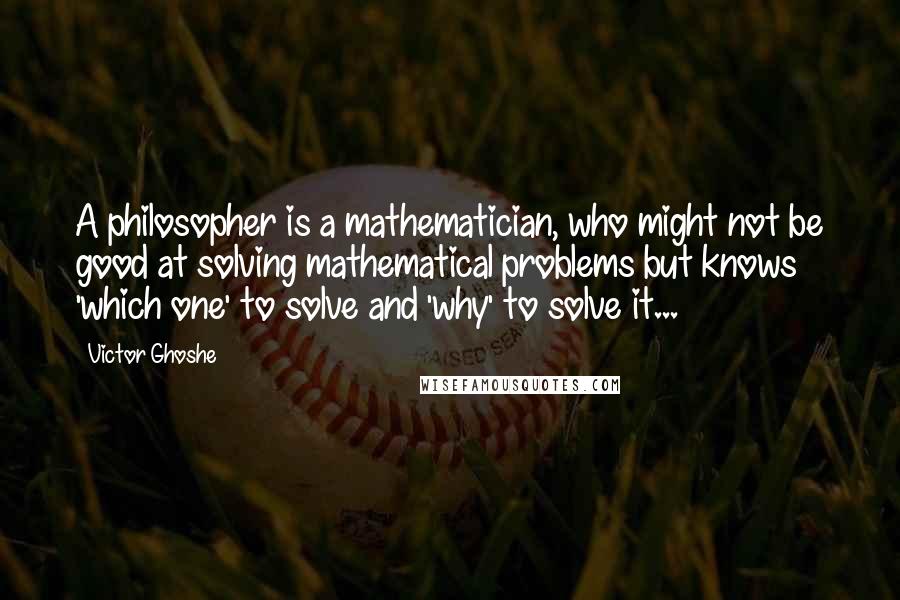 Victor Ghoshe Quotes: A philosopher is a mathematician, who might not be good at solving mathematical problems but knows 'which one' to solve and 'why' to solve it...