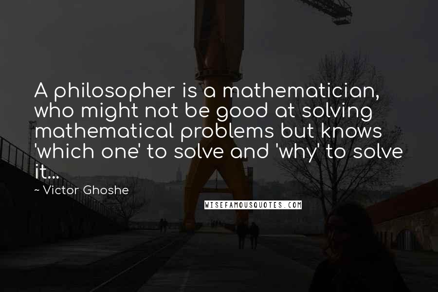 Victor Ghoshe Quotes: A philosopher is a mathematician, who might not be good at solving mathematical problems but knows 'which one' to solve and 'why' to solve it...