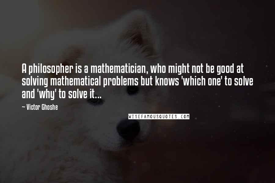 Victor Ghoshe Quotes: A philosopher is a mathematician, who might not be good at solving mathematical problems but knows 'which one' to solve and 'why' to solve it...