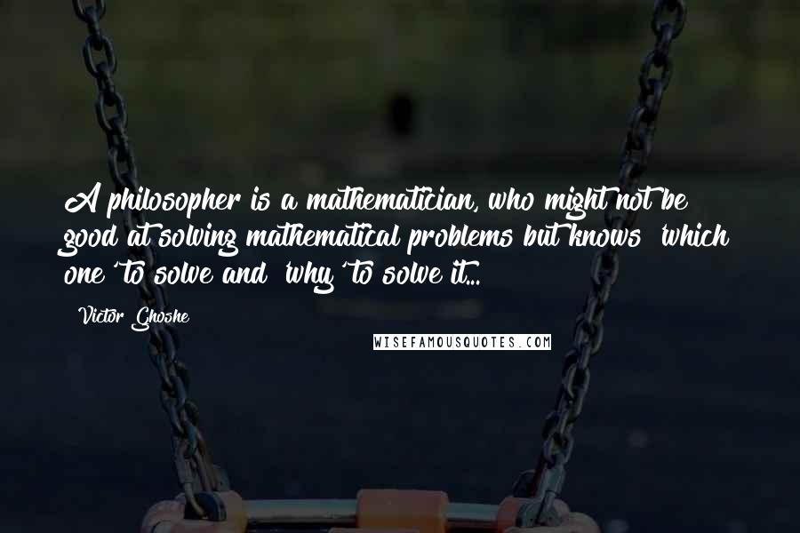 Victor Ghoshe Quotes: A philosopher is a mathematician, who might not be good at solving mathematical problems but knows 'which one' to solve and 'why' to solve it...